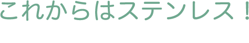 これからはステンレス！